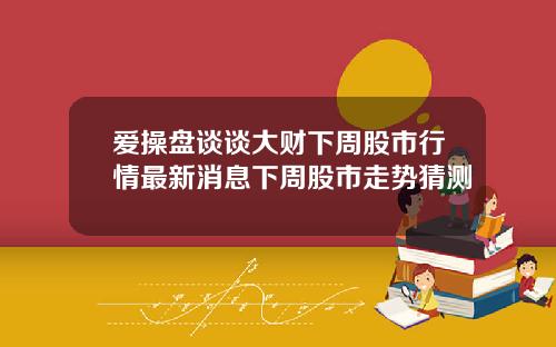 爱操盘谈谈大财下周股市行情最新消息下周股市走势猜测