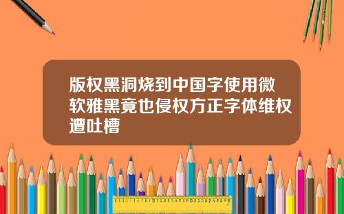 版权黑洞烧到中国字使用微软雅黑竟也侵权方正字体维权遭吐槽