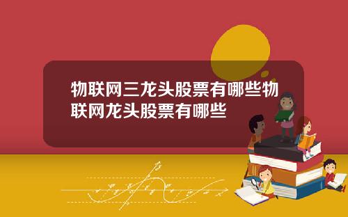 物联网三龙头股票有哪些物联网龙头股票有哪些