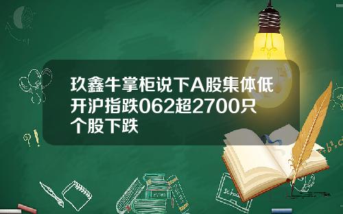 玖鑫牛掌柜说下A股集体低开沪指跌062超2700只个股下跌
