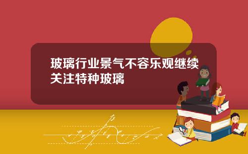 玻璃行业景气不容乐观继续关注特种玻璃