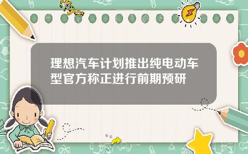 理想汽车计划推出纯电动车型官方称正进行前期预研