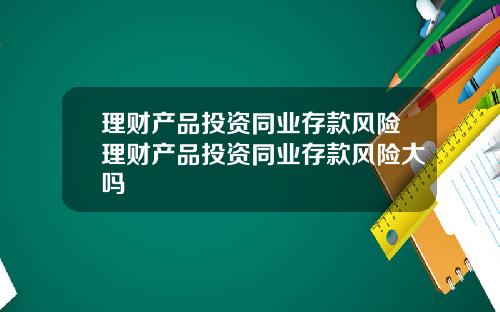 理财产品投资同业存款风险理财产品投资同业存款风险大吗