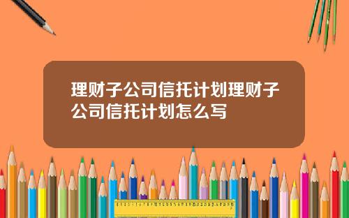 理财子公司信托计划理财子公司信托计划怎么写