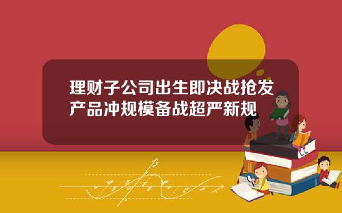 理财子公司出生即决战抢发产品冲规模备战超严新规