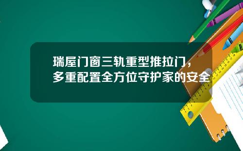 瑞屋门窗三轨重型推拉门，多重配置全方位守护家的安全