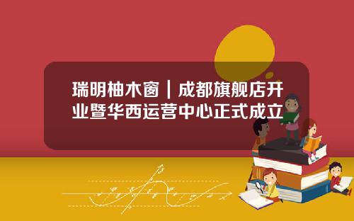 瑞明柚木窗｜成都旗舰店开业暨华西运营中心正式成立