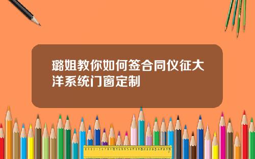 璐姐教你如何签合同仪征大洋系统门窗定制