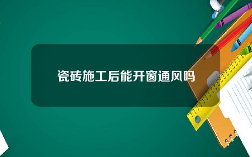 瓷砖施工后能开窗通风吗
