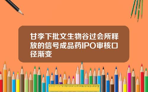 甘李下批文生物谷过会所释放的信号成品药IPO审核口径渐变