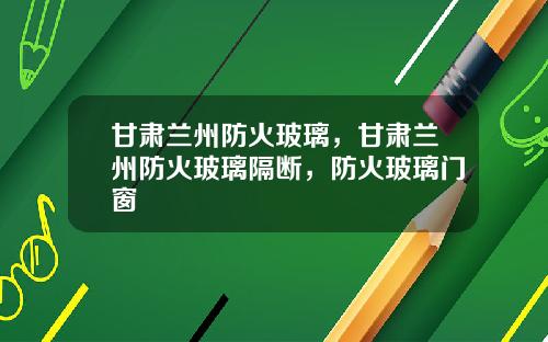 甘肃兰州防火玻璃，甘肃兰州防火玻璃隔断，防火玻璃门窗