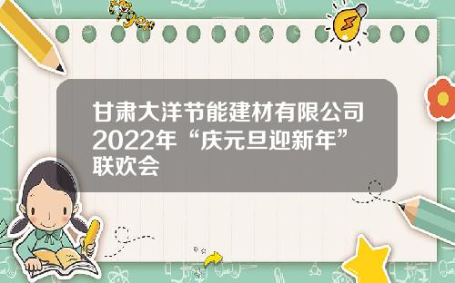 甘肃大洋节能建材有限公司2022年“庆元旦迎新年”联欢会