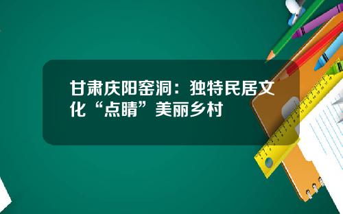 甘肃庆阳窑洞：独特民居文化“点睛”美丽乡村
