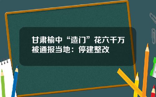 甘肃榆中“造门”花六千万被通报当地：停建整改