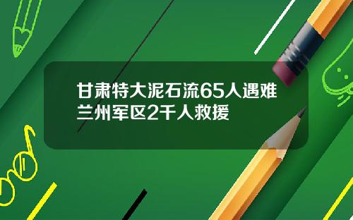 甘肃特大泥石流65人遇难兰州军区2千人救援