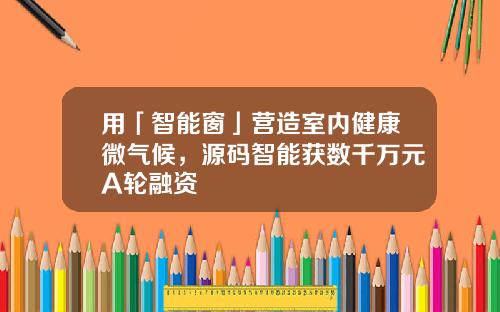 用「智能窗」营造室内健康微气候，源码智能获数千万元A轮融资