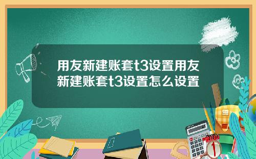 用友新建账套t3设置用友新建账套t3设置怎么设置