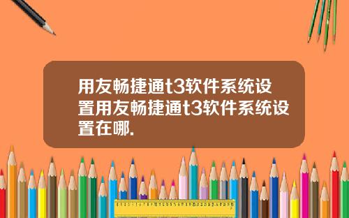 用友畅捷通t3软件系统设置用友畅捷通t3软件系统设置在哪.