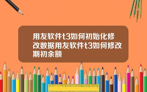 用友软件t3如何初始化修改数据用友软件t3如何修改期初余额