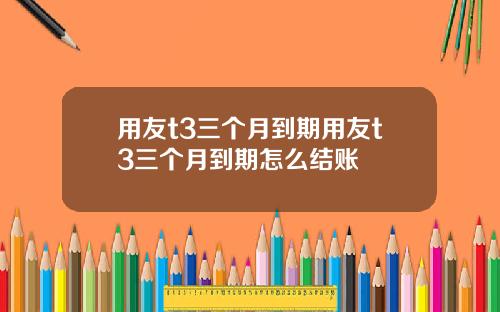 用友t3三个月到期用友t3三个月到期怎么结账