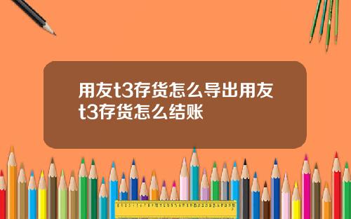 用友t3存货怎么导出用友t3存货怎么结账