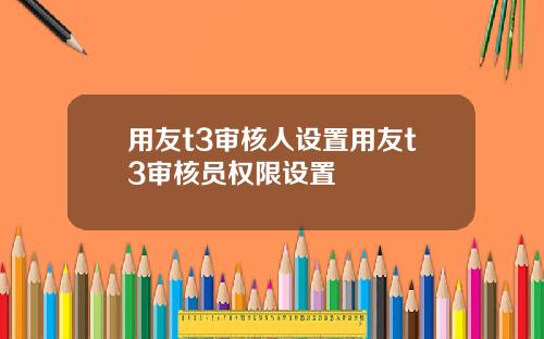 用友t3审核人设置用友t3审核员权限设置 用友t3审核人设置用友t3审核员权限设置