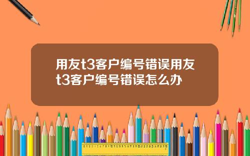 用友t3客户编号错误用友t3客户编号错误怎么办