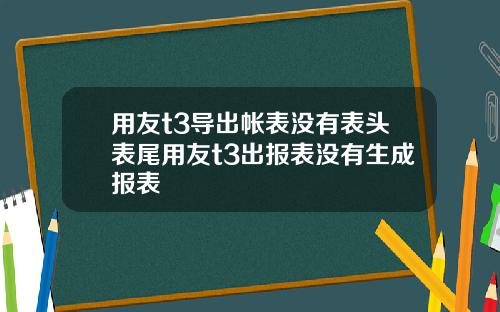 用友t3导出帐表没有表头表尾用友t3出报表没有生成报表