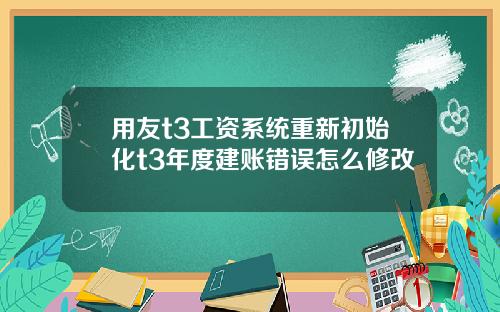 用友t3工资系统重新初始化t3年度建账错误怎么修改