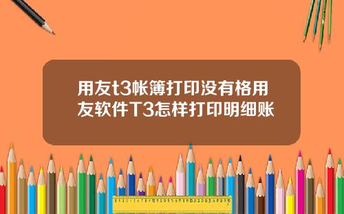 用友t3帐簿打印没有格用友软件T3怎样打印明细账
