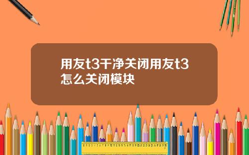 用友t3干净关闭用友t3怎么关闭模块