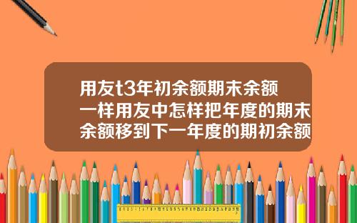 用友t3年初余额期末余额一样用友中怎样把年度的期末余额移到下一年度的期初余额