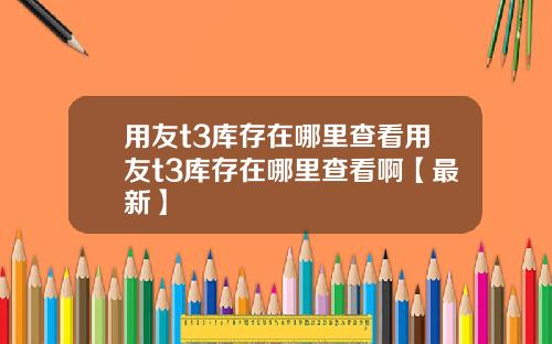 用友t3库存在哪里查看用友t3库存在哪里查看啊【最新】