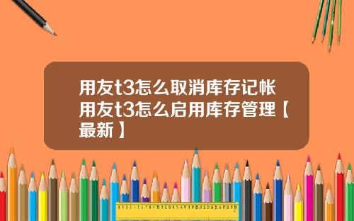 用友t3怎么取消库存记帐用友t3怎么启用库存管理【最新】