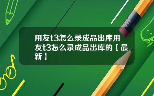 用友t3怎么录成品出库用友t3怎么录成品出库的【最新】