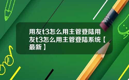 用友t3怎么用主管登陆用友t3怎么用主管登陆系统【最新】
