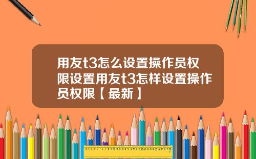 用友t3怎么设置操作员权限设置用友t3怎样设置操作员权限【最新】