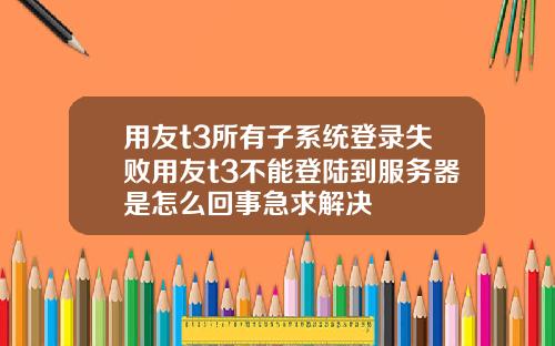 用友t3所有子系统登录失败用友t3不能登陆到服务器是怎么回事急求解决