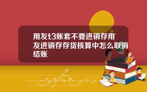 用友t3账套不要进销存用友进销存存货核算中怎么取消结账