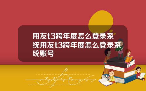 用友t3跨年度怎么登录系统用友t3跨年度怎么登录系统账号