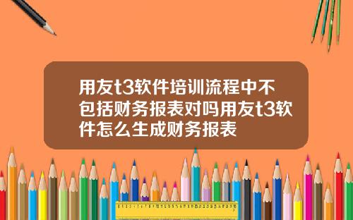 用友t3软件培训流程中不包括财务报表对吗用友t3软件怎么生成财务报表