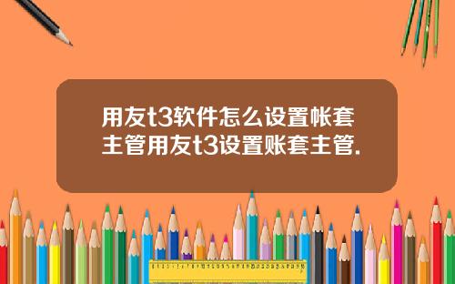 用友t3软件怎么设置帐套主管用友t3设置账套主管.
