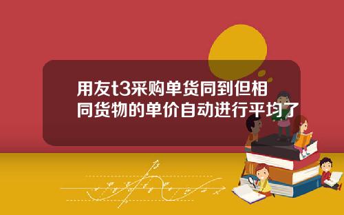 用友t3采购单货同到但相同货物的单价自动进行平均了