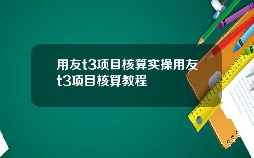用友t3项目核算实操用友t3项目核算教程