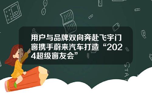 用户与品牌双向奔赴飞宇门窗携手蔚来汽车打造“2024超级窗友会”