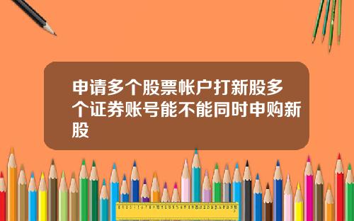 申请多个股票帐户打新股多个证券账号能不能同时申购新股