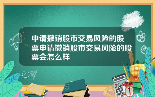 申请撤销股市交易风险的股票申请撤销股市交易风险的股票会怎么样