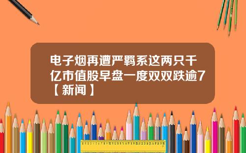 电子烟再遭严羁系这两只千亿市值股早盘一度双双跌逾7【新闻】