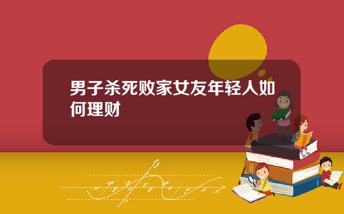 男子杀死败家女友年轻人如何理财