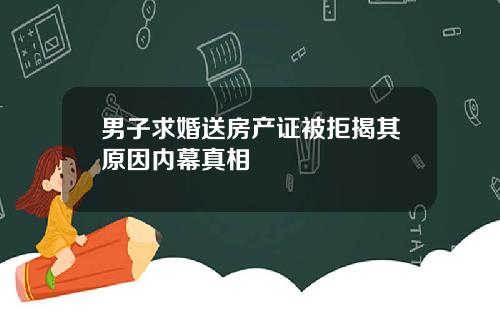 男子求婚送房产证被拒揭其原因内幕真相